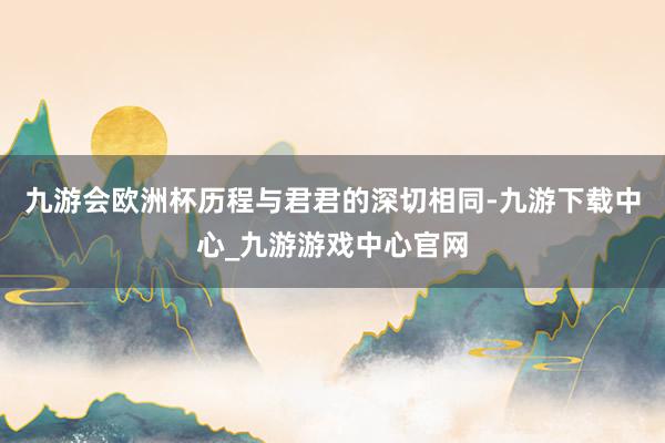 九游会欧洲杯历程与君君的深切相同-九游下载中心_九游游戏中心官网