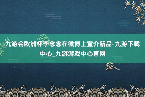 九游会欧洲杯李念念在微博上宣介新品-九游下载中心_九游游戏中心官网