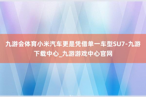 九游会体育小米汽车更是凭借单一车型SU7-九游下载中心_九游游戏中心官网