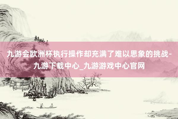 九游会欧洲杯执行操作却充满了难以思象的挑战-九游下载中心_九游游戏中心官网