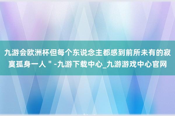 九游会欧洲杯但每个东说念主都感到前所未有的寂寞孤身一人＂-九游下载中心_九游游戏中心官网