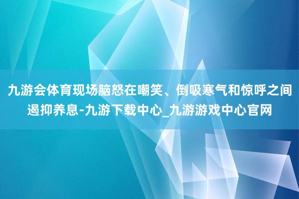 九游会体育现场脑怒在嘲笑、倒吸寒气和惊呼之间遏抑养息-九游下载中心_九游游戏中心官网