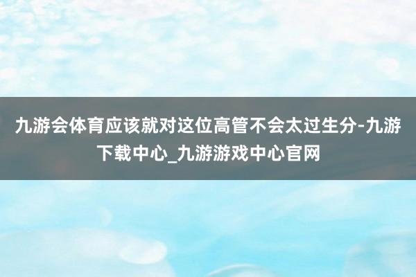 九游会体育应该就对这位高管不会太过生分-九游下载中心_九游游戏中心官网