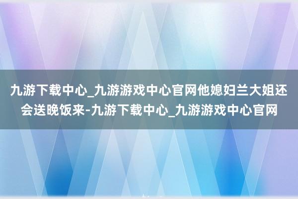 九游下载中心_九游游戏中心官网他媳妇兰大姐还会送晚饭来-九游下载中心_九游游戏中心官网