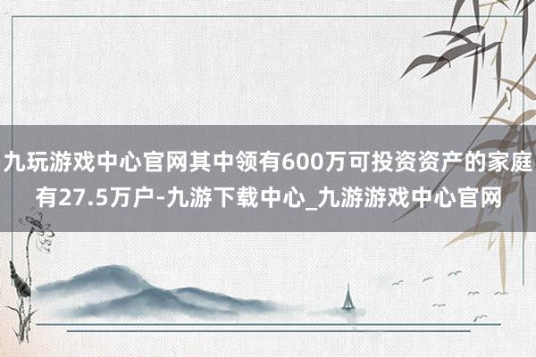 九玩游戏中心官网其中领有600万可投资资产的家庭有27.5万户-九游下载中心_九游游戏中心官网