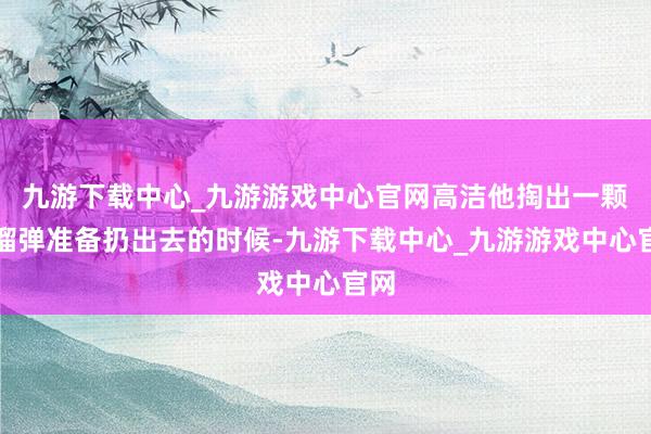 九游下载中心_九游游戏中心官网高洁他掏出一颗手榴弹准备扔出去的时候-九游下载中心_九游游戏中心官网