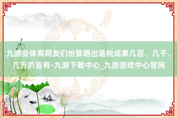 九游会体育网友们纷繁晒出退税成果几百、几千、几万的皆有-九游下载中心_九游游戏中心官网