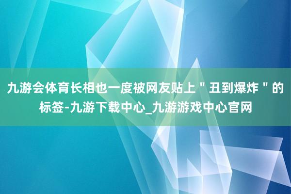 九游会体育长相也一度被网友贴上＂丑到爆炸＂的标签-九游下载中心_九游游戏中心官网