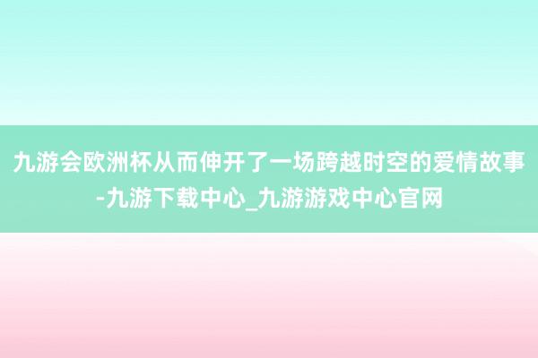 九游会欧洲杯从而伸开了一场跨越时空的爱情故事-九游下载中心_九游游戏中心官网