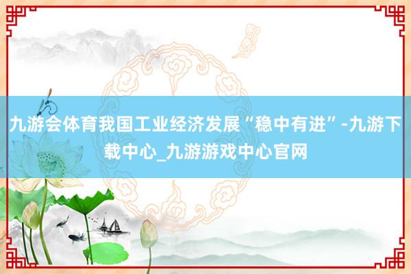 九游会体育我国工业经济发展“稳中有进”-九游下载中心_九游游戏中心官网