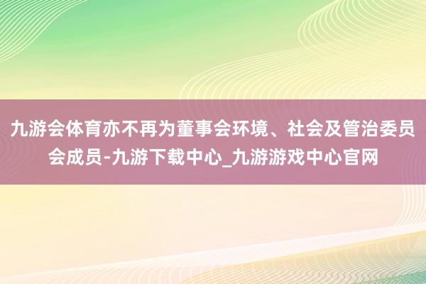 九游会体育亦不再为董事会环境、社会及管治委员会成员-九游下载中心_九游游戏中心官网