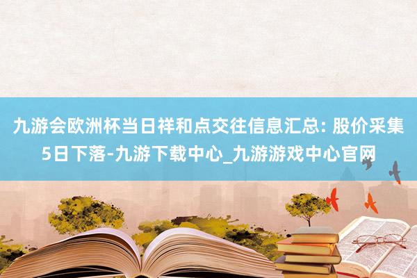 九游会欧洲杯当日祥和点交往信息汇总: 股价采集5日下落-九游下载中心_九游游戏中心官网