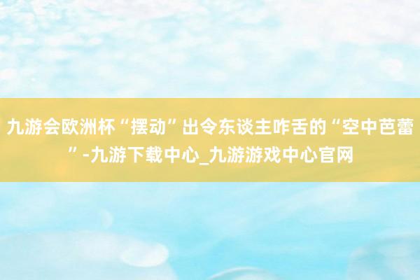 九游会欧洲杯“摆动”出令东谈主咋舌的“空中芭蕾”-九游下载中心_九游游戏中心官网