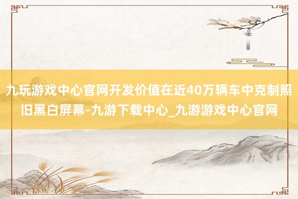 九玩游戏中心官网开发价值在近40万辆车中克制照旧黑白屏幕-九游下载中心_九游游戏中心官网