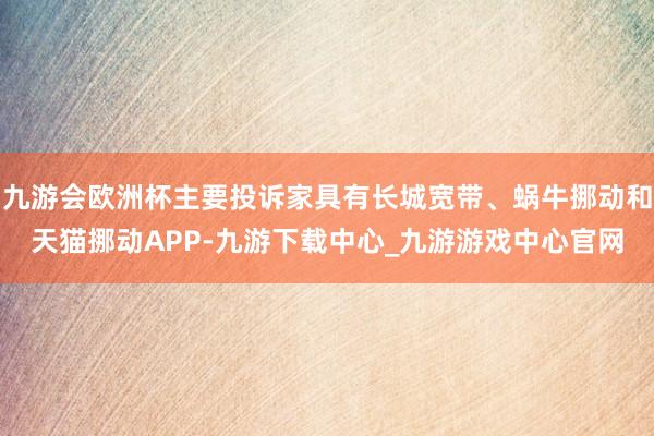 九游会欧洲杯主要投诉家具有长城宽带、蜗牛挪动和天猫挪动APP-九游下载中心_九游游戏中心官网