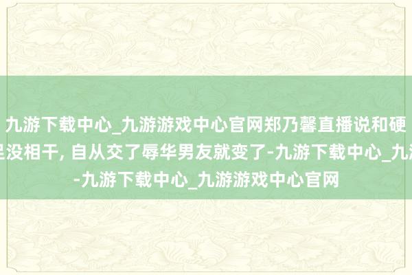 九游下载中心_九游游戏中心官网郑乃馨直播说和硬糖成员之间十足没相干, 自从交了辱华男友就变了-九游下载中心_九游游戏中心官网