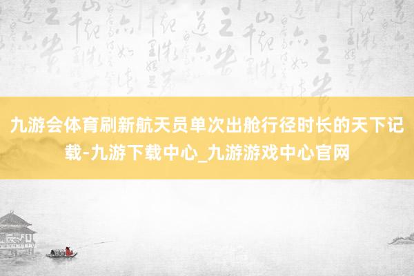 九游会体育刷新航天员单次出舱行径时长的天下记载-九游下载中心_九游游戏中心官网