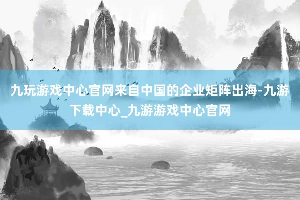 九玩游戏中心官网来自中国的企业矩阵出海-九游下载中心_九游游戏中心官网