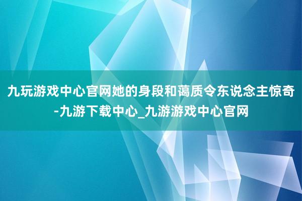 九玩游戏中心官网她的身段和蔼质令东说念主惊奇-九游下载中心_九游游戏中心官网