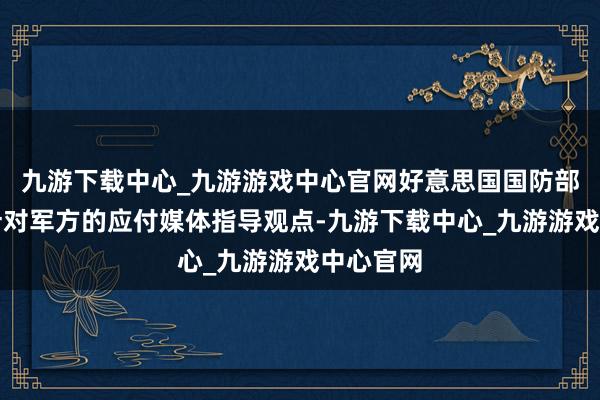 九游下载中心_九游游戏中心官网好意思国国防部发布了针对军方的应付媒体指导观点-九游下载中心_九游游戏中心官网