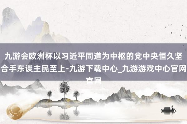 九游会欧洲杯以习近平同道为中枢的党中央恒久坚合手东谈主民至上-九游下载中心_九游游戏中心官网