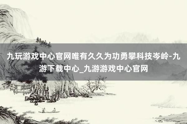 九玩游戏中心官网唯有久久为功勇攀科技岑岭-九游下载中心_九游游戏中心官网