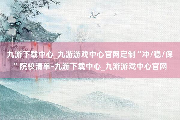 九游下载中心_九游游戏中心官网定制“冲/稳/保”院校清单-九游下载中心_九游游戏中心官网