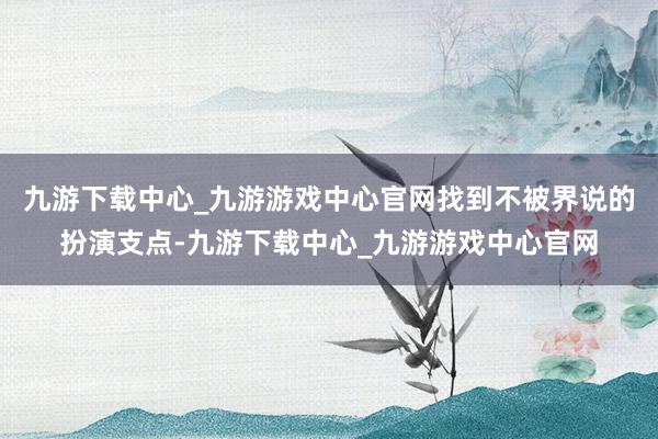 九游下载中心_九游游戏中心官网找到不被界说的扮演支点-九游下载中心_九游游戏中心官网