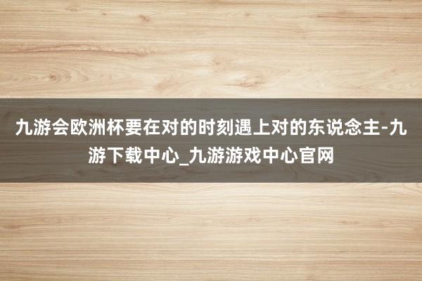 九游会欧洲杯要在对的时刻遇上对的东说念主-九游下载中心_九游